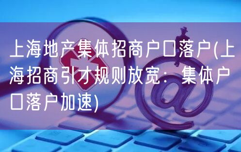 上海地产集体招商户口落户(上海招商引才规则放宽：集体户口落户加速)