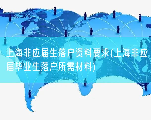上海非应届生落户资料要求(上海非应届毕业生落户所需材料)