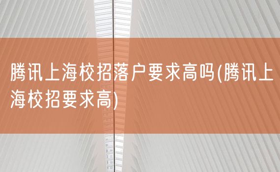 腾讯上海校招落户要求高吗(腾讯上海校招要求高)
