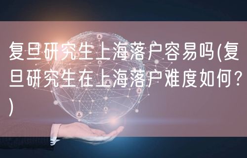 复旦研究生上海落户容易吗(复旦研究生在上海落户难度如何？)