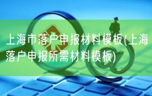 上海市落户申报材料模板(上海落户申报所需材料模板)