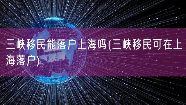 三峡移民能落户上海吗(三峡移民可在上海落户)
