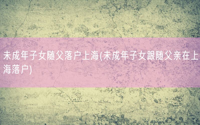 未成年子女随父落户上海(未成年子女跟随父亲在上海落户)