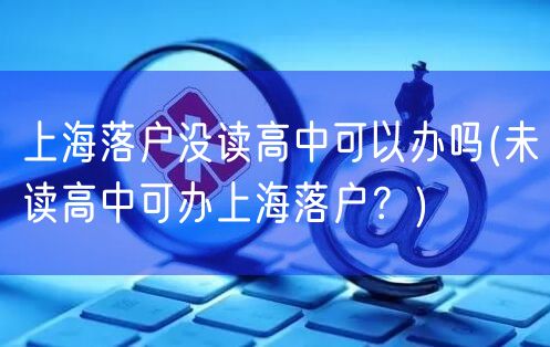 上海落户没读高中可以办吗(未读高中可办上海落户？)