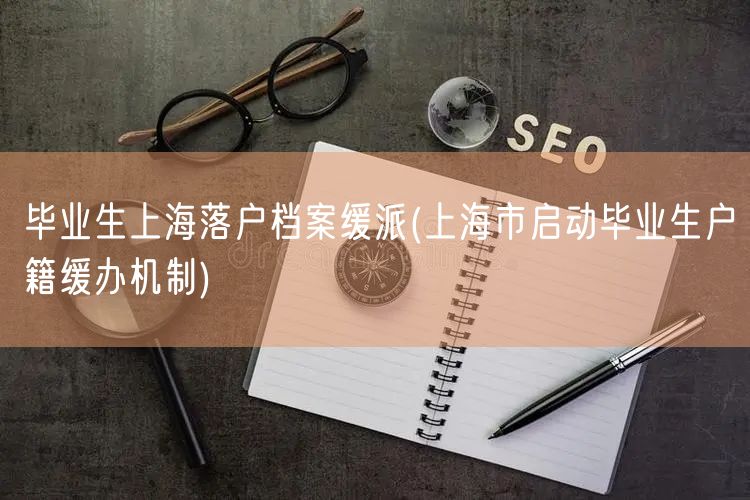 毕业生上海落户档案缓派(上海市启动毕业生户籍缓办机制)