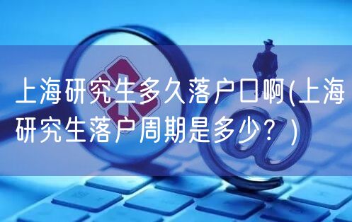 上海研究生多久落户口啊(上海研究生落户周期是多少？)