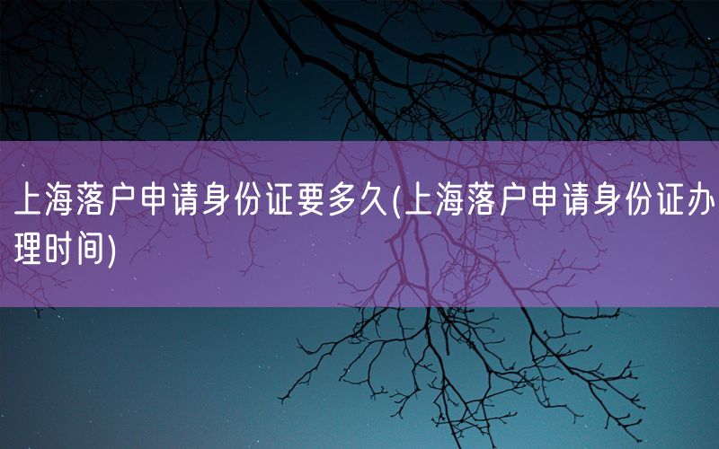 上海落户申请身份证要多久(上海落户申请身份证办理时间)