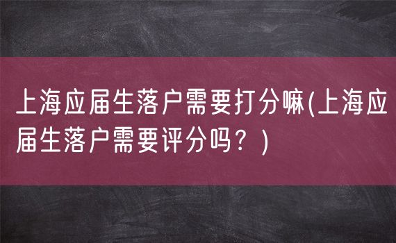 上海应届生落户需要打分嘛(上海应届生落户需要评分吗？)