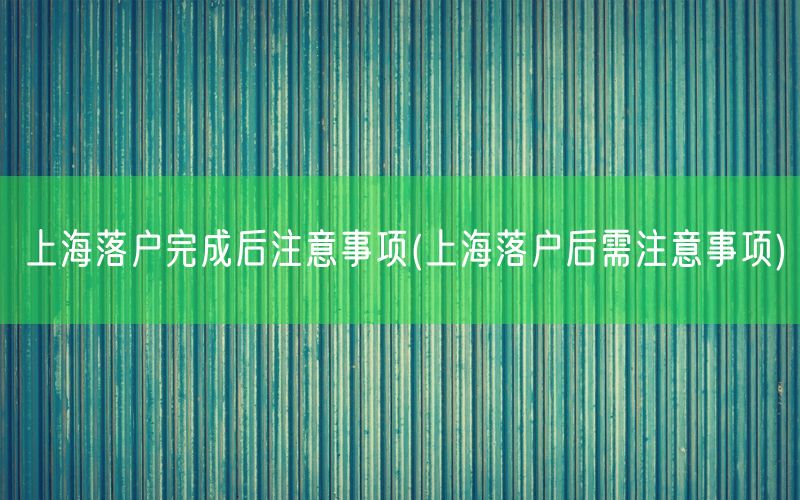 上海落户完成后注意事项(上海落户后需注意事项)