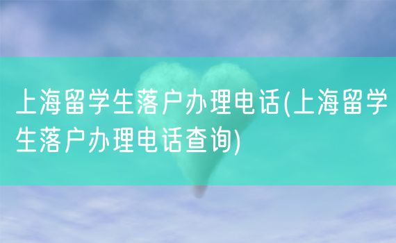 上海留学生落户办理电话(上海留学生落户办理电话查询)