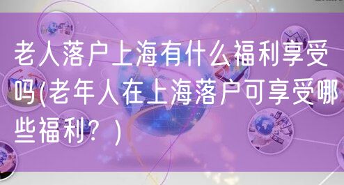 老人落户上海有什么福利享受吗(老年人在上海落户可享受哪些福利？)