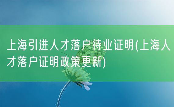 上海引进人才落户待业证明(上海人才落户证明政策更新)