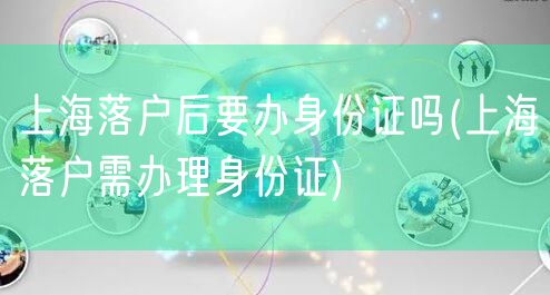 上海落户后要办身份证吗(上海落户需办理身份证)