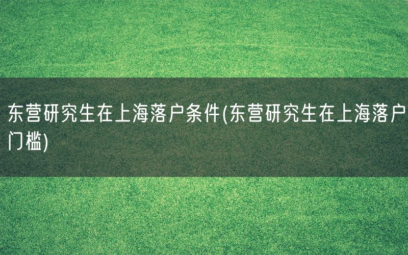 东营研究生在上海落户条件(东营研究生在上海落户门槛)
