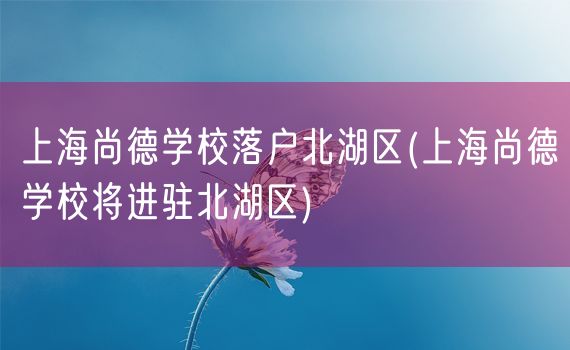 上海尚德学校落户北湖区(上海尚德学校将进驻北湖区)