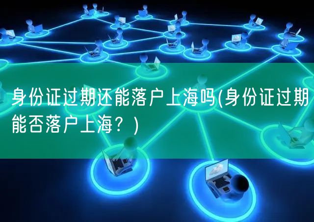 身份证过期还能落户上海吗(身份证过期能否落户上海？)