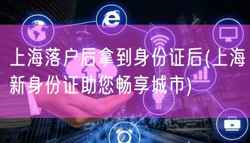 上海落户后拿到身份证后(上海新身份证助您畅享城市)