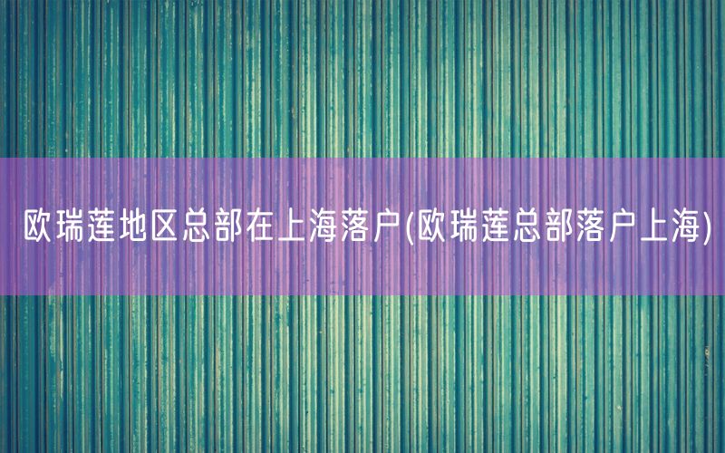 欧瑞莲地区总部在上海落户(欧瑞莲总部落户上海)