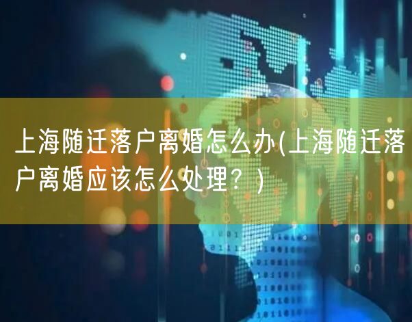 上海随迁落户离婚怎么办(上海随迁落户离婚应该怎么处理？)