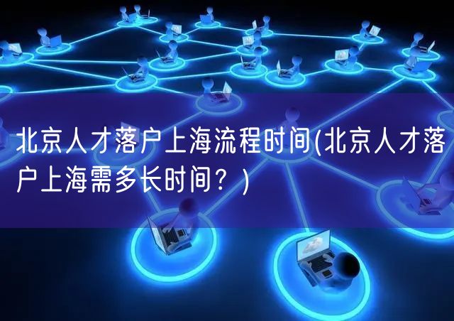 北京人才落户上海流程时间(北京人才落户上海需多长时间？)