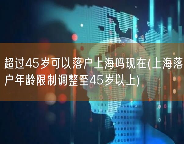 超过45岁可以落户上海吗现在(上海落户年龄限制调整至45岁以上)