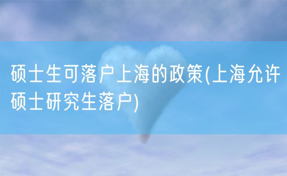 硕士生可落户上海的政策(上海允许硕士研究生落户)