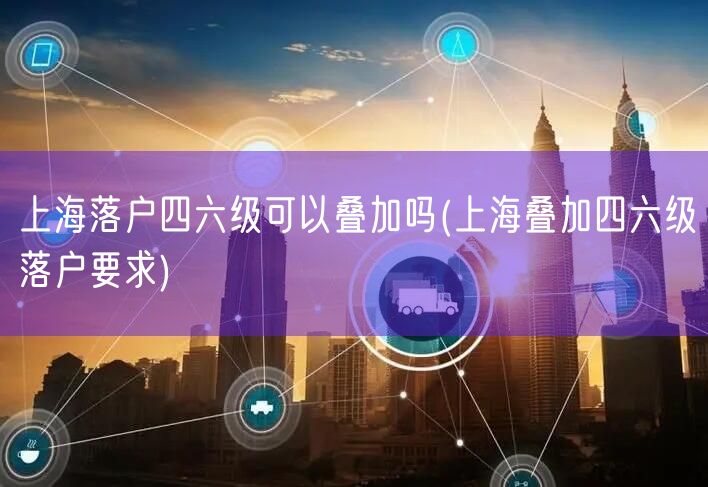 上海落户四六级可以叠加吗(上海叠加四六级落户要求)