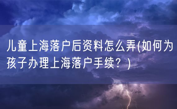 儿童上海落户后资料怎么弄(如何为孩子办理上海落户手续？)