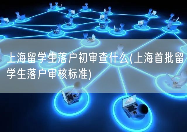 上海留学生落户初审查什么(上海首批留学生落户审核标准)