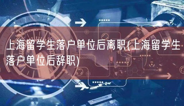 上海留学生落户单位后离职(上海留学生落户单位后辞职)