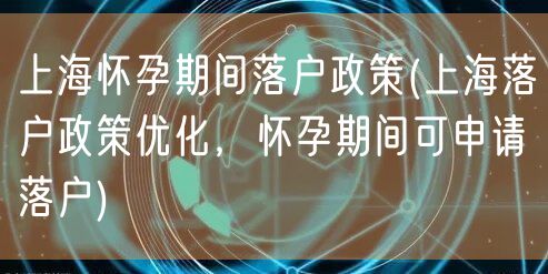 上海怀孕期间落户政策(上海落户政策优化，怀孕期间可申请落户)
