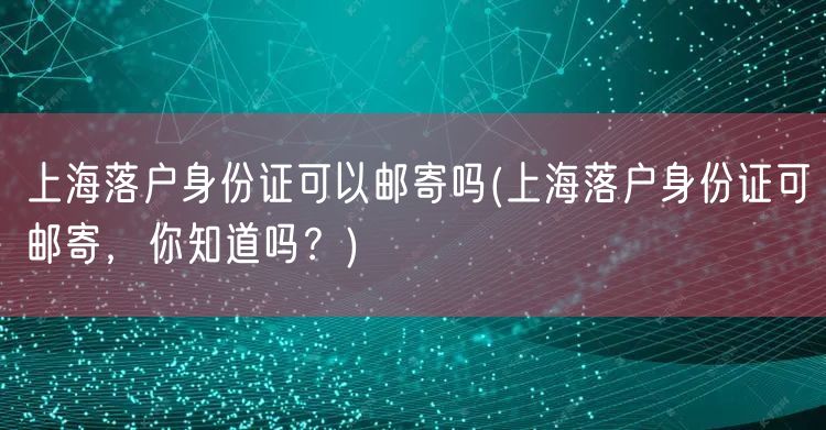 上海落户身份证可以邮寄吗(上海落户身份证可邮寄，你知道吗？)