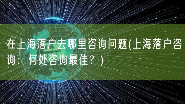 在上海落户去哪里咨询问题(上海落户咨询：何处咨询最佳？)