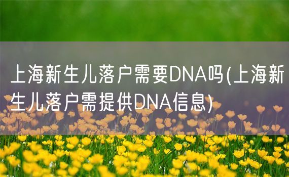上海新生儿落户需要DNA吗(上海新生儿落户需提供DNA信息)