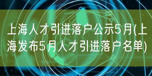 上海人才引进落户公示5月(上海发布5月人才引进落户名单)
