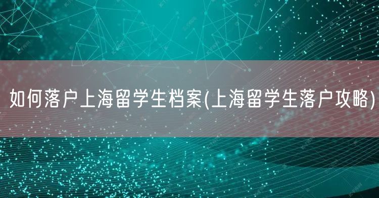 如何落户上海留学生档案(上海留学生落户攻略)