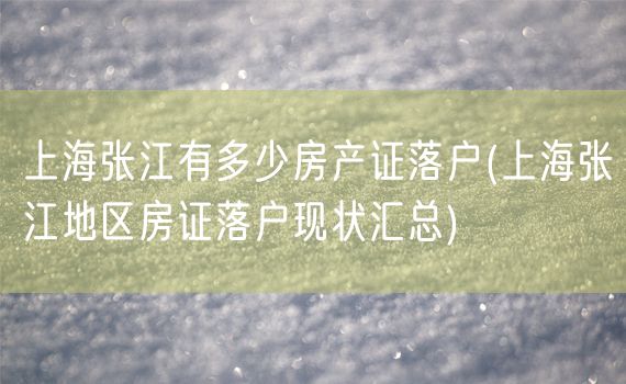 上海张江有多少房产证落户(上海张江地区房证落户现状汇总)