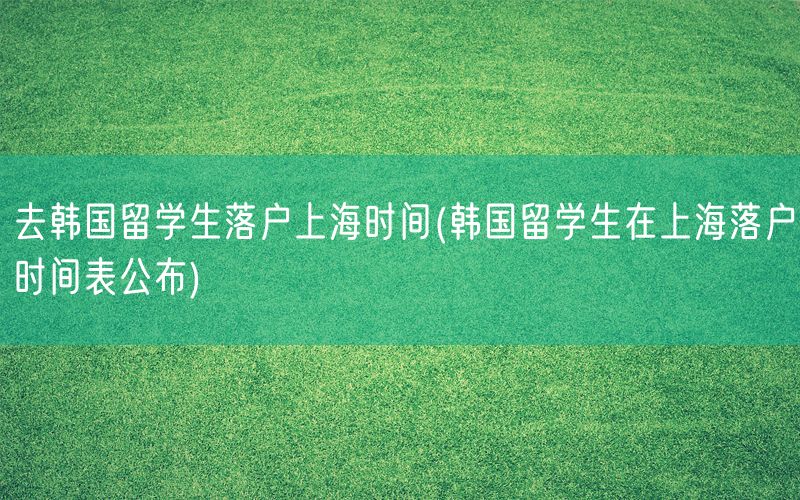 去韩国留学生落户上海时间(韩国留学生在上海落户时间表公布)