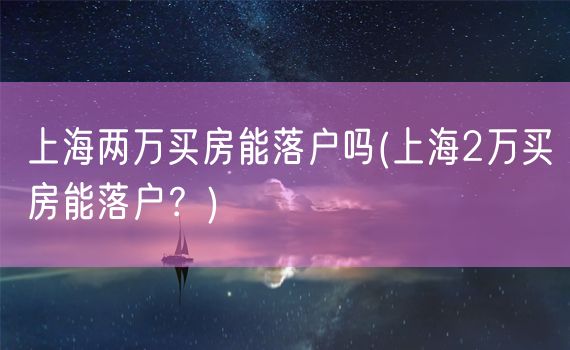 上海两万买房能落户吗(上海2万买房能落户？)