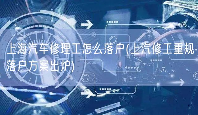上海汽车修理工怎么落户(上汽修工重规落户方案出炉)
