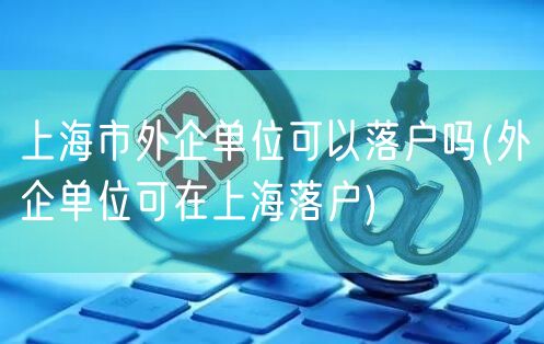 上海市外企单位可以落户吗(外企单位可在上海落户)