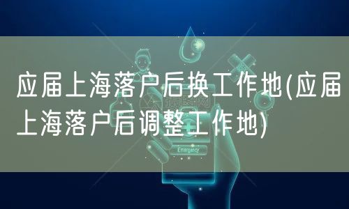 应届上海落户后换工作地(应届上海落户后调整工作地)