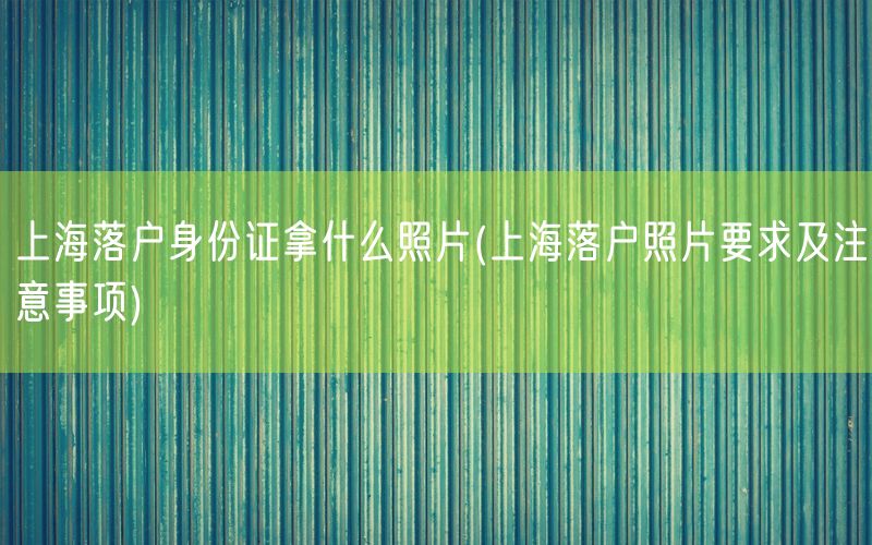 上海落户身份证拿什么照片(上海落户照片要求及注意事项)