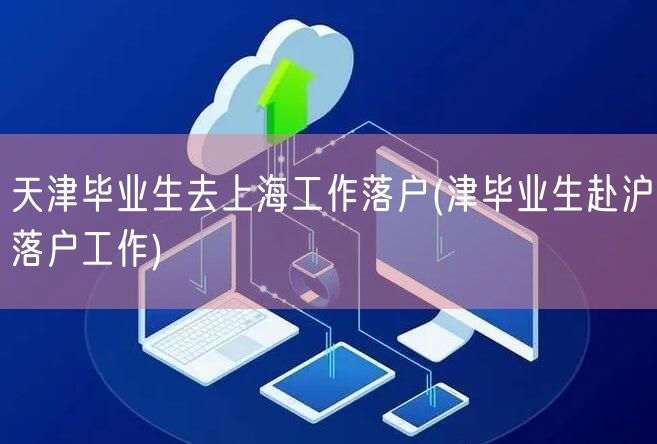 天津毕业生去上海工作落户(津毕业生赴沪落户工作)