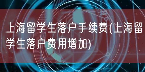 上海留学生落户手续费(上海留学生落户费用增加)