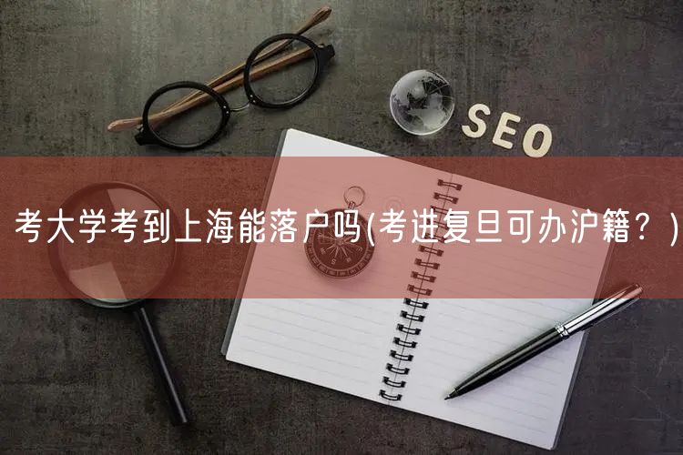 考大学考到上海能落户吗(考进复旦可办沪籍？)