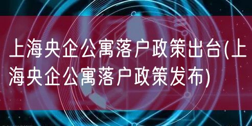 上海央企公寓落户政策出台(上海央企公寓落户政策发布)