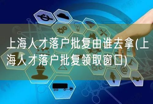 上海人才落户批复由谁去拿(上海人才落户批复领取窗口)