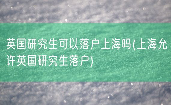 英国研究生可以落户上海吗(上海允许英国研究生落户)