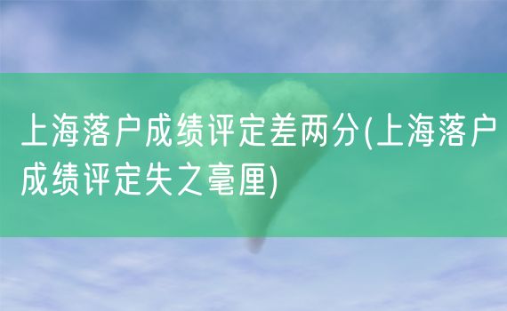 上海落户成绩评定差两分(上海落户成绩评定失之毫厘)